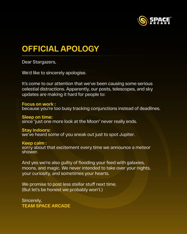 Dear Stargazers 🌌💫

Looks like we’ve been causing a bit of celestial chaos. 😅 From losing sleep over the Moon 🌙 to tracking planets instead of deadlines 🔭 our posts may have made you a little too obsessed with the night sky.

We never meant to distract you from work, sleep, or reality… but hey, when the stars call, how can anyone resist? 

So here’s our official apology  for stealing your nights, your attention, and maybe your hearts too. 
We promise to tone it down next time… 

#SpaceArcade #OfficialApology #StargazersUnite #CelestialVibes #AstroAddict #SkyWatchers #CosmicFeels #GalaxyGoals #NightSkyMagic #LookUpMore #StayCurious